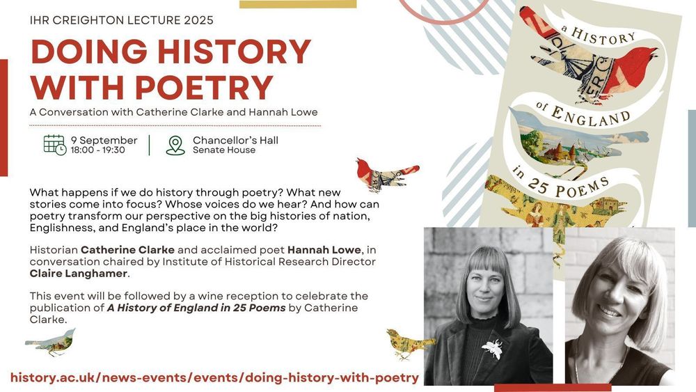 Image reads IHR Creigton Lecture 2025. Doing History with Poetry. A conversations with Catherine Clarke and Hannah Lowe. 9 September 18:00 - 19:30, Chancellor's Hall, Senate House. There is an image of a book entitled A History of England in 25 Poems which shows illustrations in bird silhouettes with the title ribboning in between. There are black and white photographs of Catherine Clarke and of Hannah Lowe. There is also some text which can be found by clicking the link to the web page.