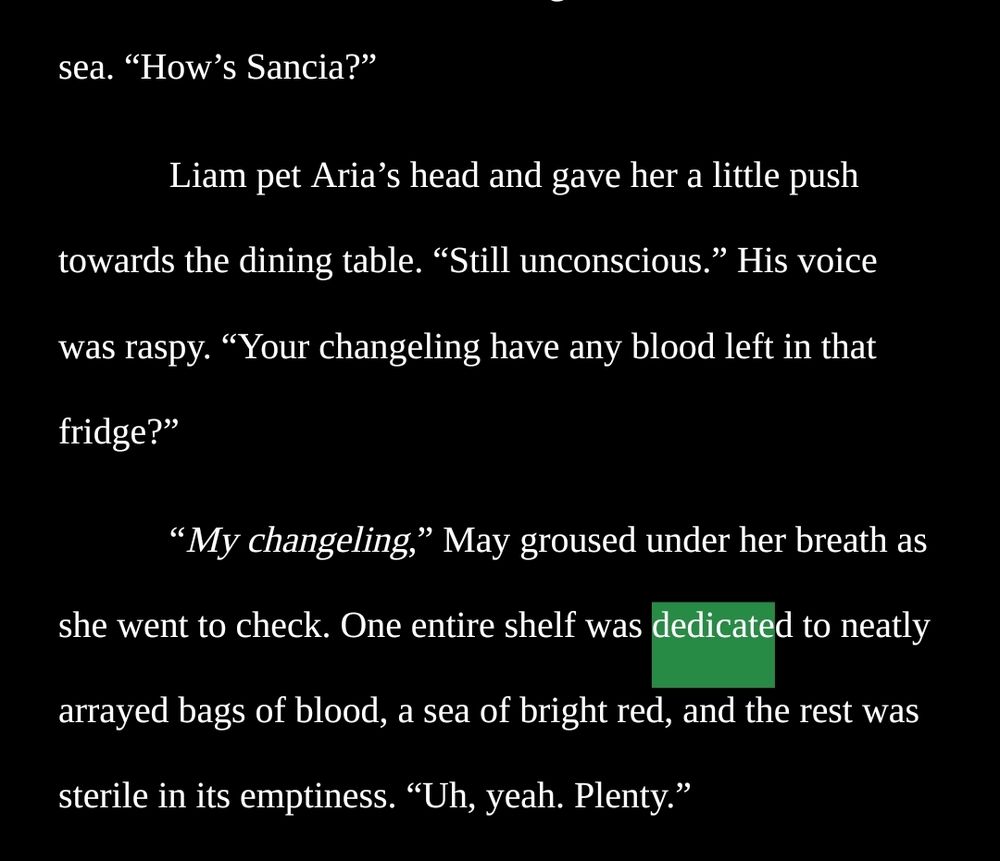 . “How’s Sancia?”


Liam pet Aria’s head and gave her a little push towards the dining table. “Still unconscious.” His voice was raspy. “Your changeling have any blood left in that fridge?”

“My changeling,” May groused under her breath as she went to check. One entire shelf was dedicated to neatly arrayed bags of blood, a sea of bright red, and the rest was sterile in its emptiness. “Uh, yeah. Plenty.”
