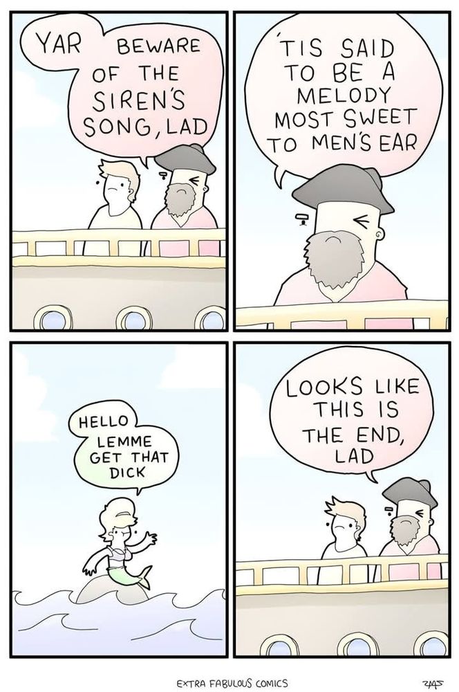 A comic by @extrafabulous.bsky.social showing two sailors on a boat. The older man in the hat advises "Yar! Beware of the siren's song, lad. 'Tis said to be a melody most sweet to men's ear."
On a rock in the sea, a mermaid sings "Hello! Lemme get that dick"
The old sailor is captivated. He says "Looks like this is the end, lad" 

