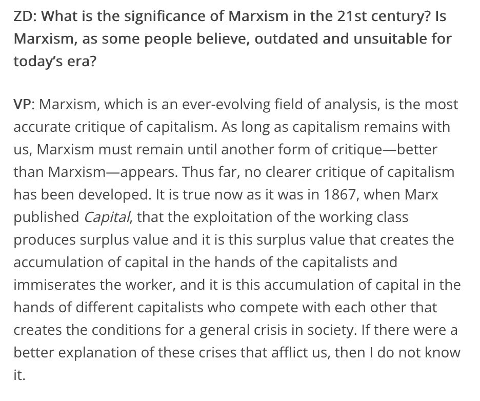 ZD: What is the significance of Marxism in the 21st century? Is Marxism, as some people believe, outdated and unsuitable for today’s era?

VP: Marxism, which is an ever-evolving field of analysis, is the most accurate critique of capitalism. As long as capitalism remains with us, Marxism must remain until another form of critique—better than Marxism—appears. Thus far, no clearer critique of capitalism has been developed. It is true now as it was in 1867, when Marx published Capital, that the exploitation of the working class produces surplus value and it is this surplus value that creates the accumulation of capital in the hands of the capitalists and immiserates the worker, and it is this accumulation of capital in the hands of different capitalists who compete with each other that creates the conditions for a general crisis in society. If there were a better explanation of these crises that afflict us, then I do not know it.