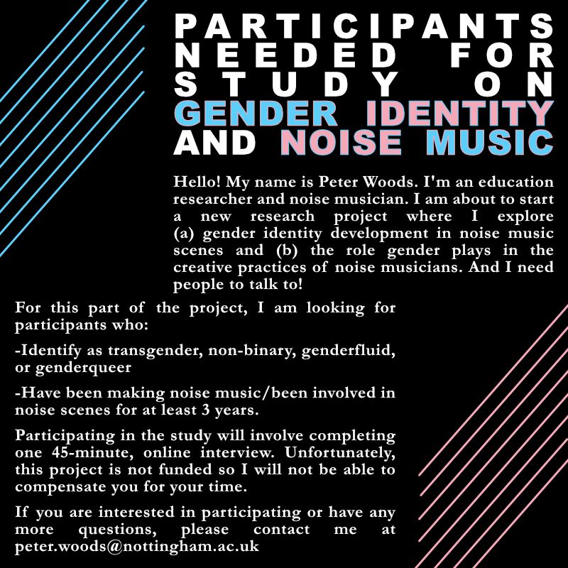 Black background, a few blue and pink lines and lots of white text. The text says the following:

PARTICIPANTS NEEDED FOR STUDY ON GENDER IDENTITY AND NOISE MUSIC.

Hello! My name is Peter Woods. I'm an education researcher and noise musician. I am about to start a new research project where I explore (a) gender identity development in noise music scenes and (b) the role gender plays in the creative practices of noise musicians. And I need people to talk to!

For this part of the project, I am looking for participants who:

-Identify as transgender, non-binary, genderfluid, or genderqueer

-Have been making noise music/been involved in noise scenes for at least 3 years.

Participating in the study will involve completing one 45-minute, online interview. Unfortunately, this project is not funded so I will not be able to compensate you for your time.

If you are interested in participating or have any more questions, please contact me at peter.woods@nottingham.ac.uk