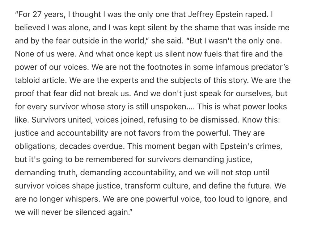 Image of text spoken at a protest on the US Capitol steps by Epstein survivors where victim Jess Michaels said:

“For 27 years, I thought I was the only one that Jeffrey Epstein raped. I believed I was alone, and I was kept silent by the shame that was inside me and by the fear outside in the world,” she said. “But I wasn't the only one. None of us were. And what once kept us silent now fuels that fire and the power of our voices. We are not the footnotes in some infamous predator’s tabloid article. We are the experts and the subjects of this story. We are the proof that fear did not break us. And we don't just speak for ourselves, but for every survivor whose story is still unspoken…. This is what power looks like. Survivors united, voices joined, refusing to be dismissed. Know this: justice and accountability are not favors from the powerful. They are obligations, decades overdue. This moment began with Epstein's crimes, but it's going to be remembered for survivors demanding justice, demanding truth, demanding accountability, and we will not stop until survivor voices shape justice, transform culture, and define the future. We are no longer whispers. We are one powerful voice, too loud to ignore, and we will never be silenced again.”