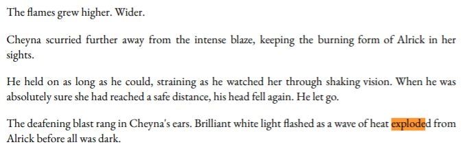 Black text on a white background which reads:

The Flames grew higher. Wider.

Cheyna scurried further away from the intense blaze, keeping the burning form of Alrick in her sights.

He held on as long as he could, straining as he watched her through shaking vision. When he was absolutely sure she had reached a safe distance, his head fell again. 
He let go.

The deafening blast rang in Cheyna's ears. Brilliant white light flashed as a wave of heat exploded from Alrick before all was dark.