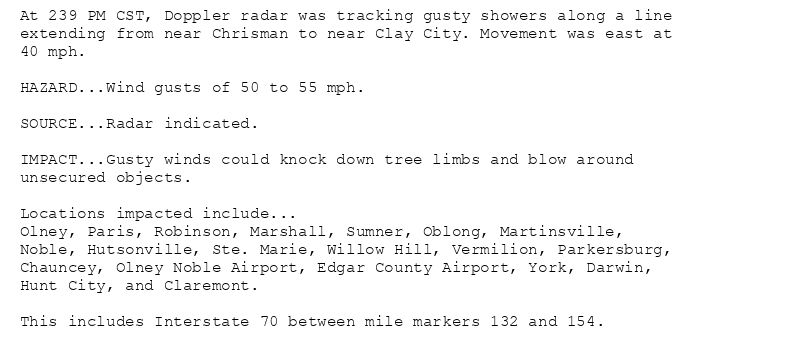 At 239 PM CST, Doppler radar was tracking gusty showers along a line
extending from near Chrisman to near Clay City. Movement was east at
40 mph.

HAZARD...Wind gusts of 50 to 55 mph.

SOURCE...Radar indicated.

IMPACT...Gusty winds could knock down tree limbs and blow around
unsecured objects.

Locations impacted include...
Olney, Paris, Robinson, Marshall, Sumner, Oblong, Martinsville,
Noble, Hutsonville, Ste. Marie, Willow Hill, Vermilion, Parkersburg,
Chauncey, Olney Noble Airport, Edgar County Airport, York, Darwin,
Hunt City, and Claremont.

This includes Interstate 70 between mile markers 132 and 154.