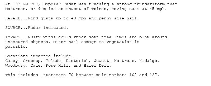 At 103 PM CST, Doppler radar was tracking a strong thunderstorm near
Montrose, or 9 miles southwest of Toledo, moving east at 45 mph.

HAZARD...Wind gusts up to 40 mph and penny size hail.

SOURCE...Radar indicated.

IMPACT...Gusty winds could knock down tree limbs and blow around
unsecured objects. Minor hail damage to vegetation is
possible.

Locations impacted include...
Casey, Greenup, Toledo, Dieterich, Jewett, Montrose, Hidalgo,
Woodbury, Yale, Rose Hill, and Hazel Dell.

This includes Interstate 70 between mile markers 102 and 127.