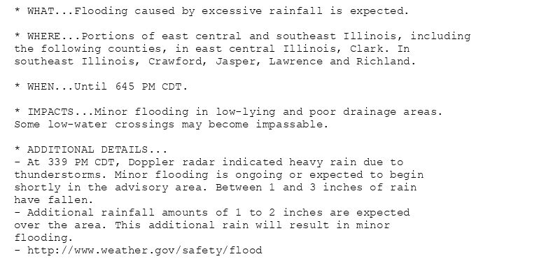 * WHAT...Flooding caused by excessive rainfall is expected.

* WHERE...Portions of east central and southeast Illinois, including
the following counties, in east central Illinois, Clark. In
southeast Illinois, Crawford, Jasper, Lawrence and Richland.

* WHEN...Until 645 PM CDT.

* IMPACTS...Minor flooding in low-lying and poor drainage areas.
Some low-water crossings may become impassable.

* ADDITIONAL DETAILS...
- At 339 PM CDT, Doppler radar indicated heavy rain due to
thunderstorms. Minor flooding is ongoing or expected to begin
shortly in the advisory area. Between 1 and 3 inches of rain
have fallen.
- Additional rainfall amounts of 1 to 2 inches are expected
over the area. This additional rain will result in minor
flooding.
- http://www.weather.gov/safety/flood