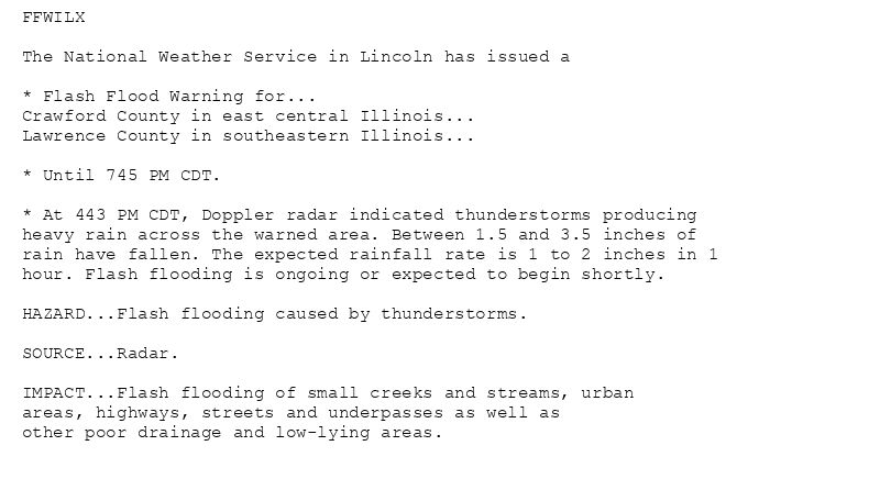 FFWILX

The National Weather Service in Lincoln has issued a

* Flash Flood Warning for...
Crawford County in east central Illinois...
Lawrence County in southeastern Illinois...

* Until 745 PM CDT.

* At 443 PM CDT, Doppler radar indicated thunderstorms producing
heavy rain across the warned area. Between 1.5 and 3.5 inches of
rain have fallen. The expected rainfall rate is 1 to 2 inches in 1
hour. Flash flooding is ongoing or expected to begin shortly.

HAZARD...Flash flooding caused by thunderstorms.

SOURCE...Radar.

IMPACT...Flash flooding of small creeks and streams, urban
areas, highways, streets and underpasses as well as
other poor drainage and low-lying areas.