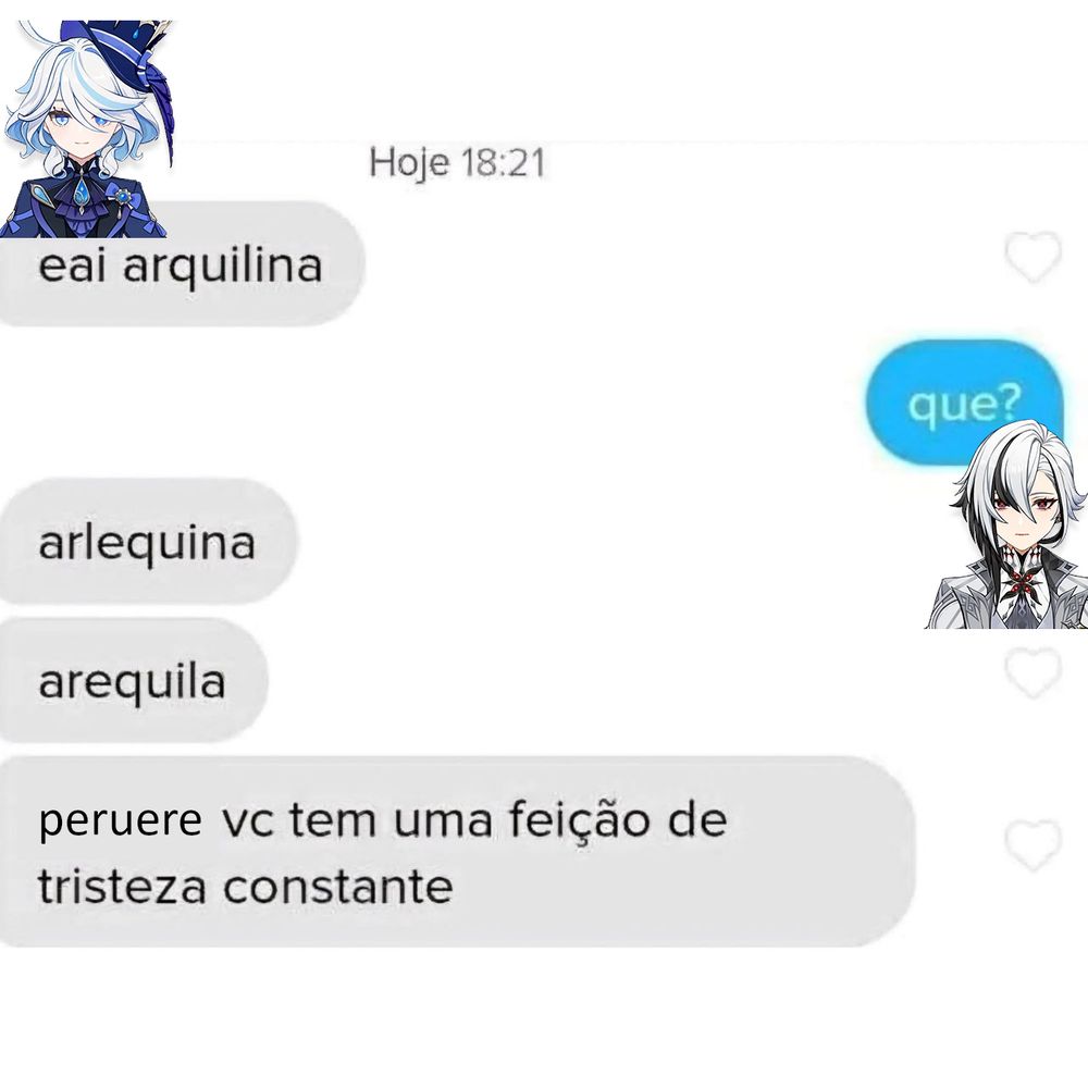 edição de chat:
furina: eai arquilina
arlecchino: que?
furina: arlequina
furina: arequila
furina: peruere vc tem uma feição de tristeza constante