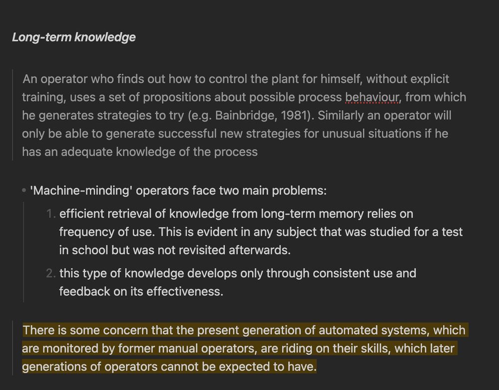 ### Long-term knowledge

> An operator who finds out how to control the plant for himself, without explicit training, uses a set of propositions about possible process behaviour, from which he generates strategies to try (e.g. Bainbridge, 1981). Similarly an operator will only be able to generate successful new strategies for unusual situations if he has an adequate knowledge of the process

- 'Machine-minding' operators face two main problems:
	1. efficient retrieval of knowledge from long-term memory relies on frequency of use. This is evident in any subject that was studied for a test in school but was not revisited afterwards.
	2. this type of knowledge develops only through consistent use and feedback on its effectiveness.

> ==There is some concern that the present generation of automated systems, which are monitored by former manual operators, are riding on their skills, which later generations of operators cannot be expected to have.==