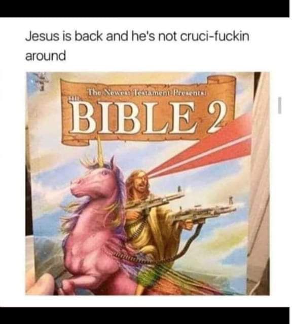 A picture of a book titled “The Bible 2” with an image of Jesus riding a unicorn while dual-wielding machine guns and shooting lasers out of his eyes.  The caption reads “Jesus is back and he’s not cruci-fucking around”