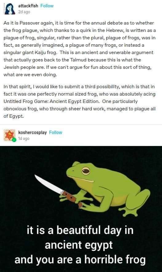 A tumblr post discussing how the plague of frogs in Exodus could refer to a singular frog, either a giant monstrous frog or a regular frog achieving greatness in Untitled Frog Game: Ancient Egypt Edition.  It is accompanied by a drawing of a frog holding a knife with the caption “it is a beautiful day in ancient egypt and you are a horrible frog”