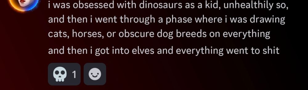 A screenshot from discord that says 'i was obsessed with dinosaurs as a kid, unhealthily so, and then i went through a phase where i was drawing cats, horses, or obscure dog breeds on everything. and then I got into elves and everything went to shit'