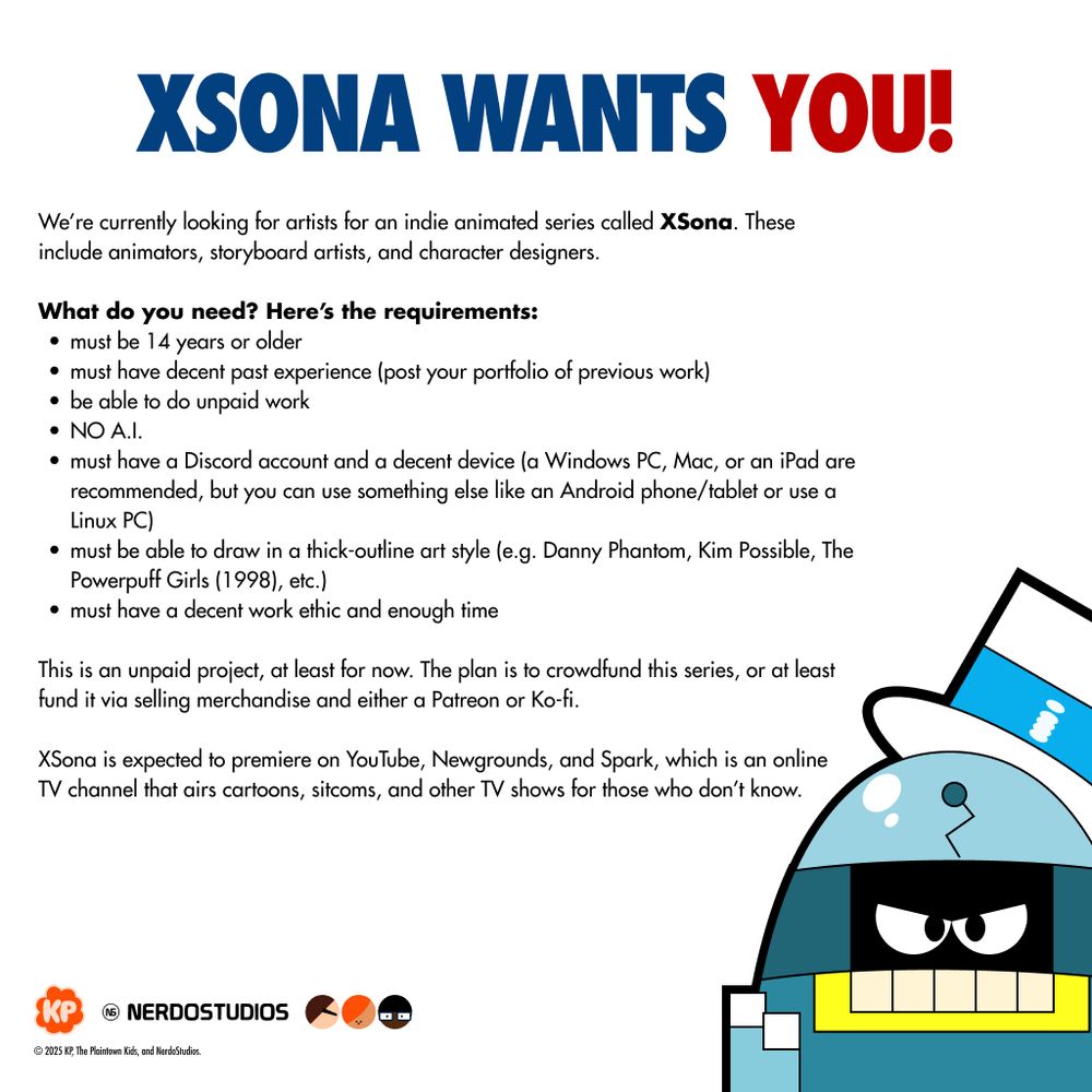 Boltz is dressed with an Uncle Sam-like hat, parodying the "I Want You" poster.

Text reads:

XSONA WANTS YOU!

We’re currently looking for artists for an indie animated series called XSona. These include animators, storyboard artists, and character designers.

What do you need? Here’s the requirements:
must be 14 years or older
must have decent past experience (post your portfolio of previous work)
be able to do unpaid work
NO A.I.
must have a Discord account and a decent device (a Windows PC, Mac, or an iPad are recommended, but you can use something else like an Android phone/tablet or use a Linux PC)
must be able to draw in a thick-outline art style (e.g. Danny Phantom, Kim Possible, The Powerpuff Girls (1998), etc.)
must have a decent work ethic and enough time

This is an unpaid project, at least for now. The plan is to crowdfund this series, or at least fund it via selling merchandise and either a Patreon or Ko-fi.

XSona is expected to premiere on YouTube, Newgrounds, and Spark, which is an online TV channel that airs cartoons, sitcoms, and other TV shows for those who don’t know.

Logos on bottom-left: KPyall (Korleon P.), NerdoStudios. Plaintown Kids, and the Nerdo Seal of Quality