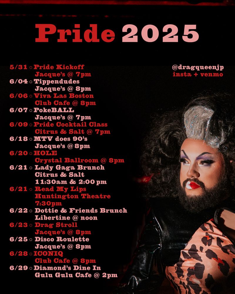5/31 ○ Pride  Kickoff
			Jacque's  @  7pm
6/04 ○ Tippendudes
			Jacque's  @  8pm
6/06 ○ Viva  Las  Boston
			Club  Cafe  @  8pm
6/07 ○ PokeBALL
			Jacque's  @  7pm
6/09 ○ Pride  Cocktail  Class
			Citrus  &  Salt  @  7pm
6/18 ○ MTV  does  90's
			Jacque's  @ 8pm
6/20 ○ HOLE
			Crystal  Ballroom  @  8pm
6/21 ○  Lady  Gaga  Brunch
			Citrus  &  Salt
			11:30am  &  2:00 pm
6/21 ○  Read  My  Lips
			Huntington  Theatre
			7:30pm
6/22 ○  Dottie  &  Friends  Brunch
			Libertine  @  noon
6/23 ○  Drag  Stroll
			Jacque's  @  8pm
6/25 ○  Disco  Roulette
			Jacque's  @  8pm
6/28 ○ ICONIQ
			Club  Cafe  @  8pm
6/29 ○ Diamond's  Dine  In
			Gulu  Gulu  Cafe  @  2pm
