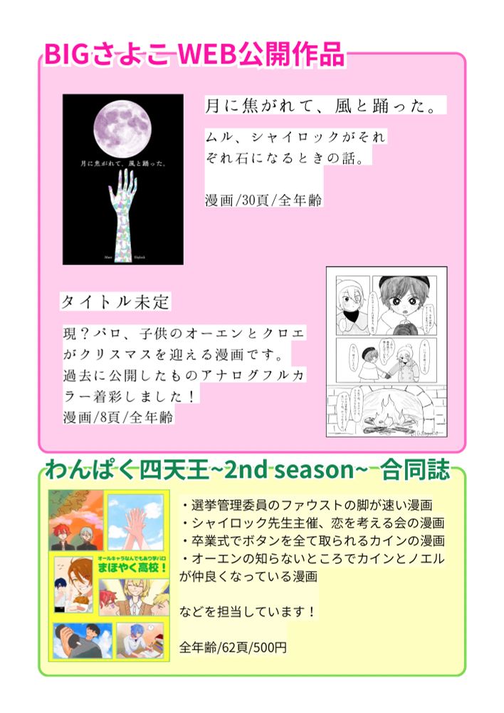 BIGさよこWEB公開作品

月に焦がれて、風と踊った。
ムル、シャイロックがそれ
ぞれ石になるときの話。
漫画/30頁/全年齢

タイトル未定
現？パロ、子供のオーエンとクロエがクリスマスを迎える漫画です。
過去に公開したものアナログフルカラー着彩しました！
漫画/8頁/全年齢

わんぱく四天王~2nd season〜合同誌
まほやく高校！
・選挙管理委員のファウストの脚が速い漫画
・シャイロック先生主催、恋を考える会の漫画
・卒業式でボタンを全て取られるカインの漫画
・オーエンの知らないところでカインとノエルが仲良くなっている漫画
などを担当しています！
全年齢/62頁/500円