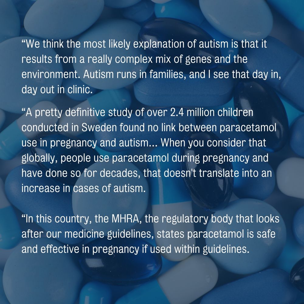 Quote card with the text: "“We think the most likely explanation of autism is that it results from a really complex mix of genes and the environment. Autism runs in families, and I see that day in, day out in clinic.

“A pretty definitive study of over 2.4 million children conducted in Sweden found no link between paracetamol use in pregnancy and autism… When you consider that globally, people use paracetamol during pregnancy and have done so for decades, that doesn't translate into an increase in cases of autism.

“In this country, the MHRA, the regulatory body that looks after our medicine guidelines, states paracetamol is safe and effective in pregnancy if used within guidelines.

