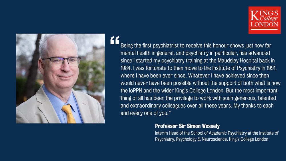 A dark blue quote card with King's logo and photo of Sir Simon. The quote reads: Being the first psychiatrist to receive this honour shows just how far mental health in general, and psychiatry in particular, has advanced since I started my psychiatry training at the Maudsley Hospital back in 1984. I was fortunate to then move to the Institute of Psychiatry in 1991, where I have been ever since. Whatever I have achieved since then would never have been possible without the support of both what is now the IoPPN and the wider King’s College London. But the most important thing of all has been the privilege to work with such generous, talented and extraordinary colleagues over all these years. My thanks to each and every one of you.” 
