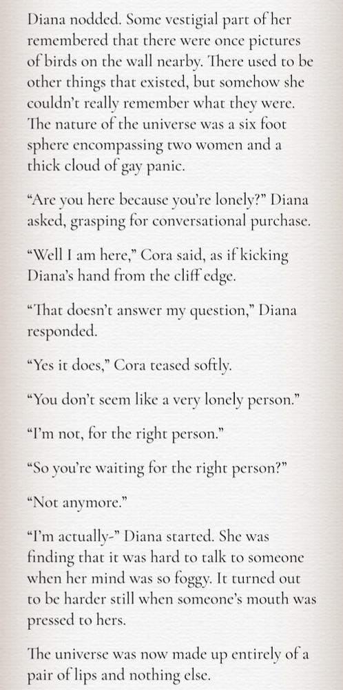 A screenshot of the text:

Diana nodded. Some vestigial part of her remembered that there were once pictures of birds on the wall nearby. There used to be other things that existed, but somehow she couldn’t really remember what they were. The nature of the universe was a six foot sphere encompassing two women and a thick cloud of gay panic.

“Are you here because you’re lonely?” Diana asked, grasping for conversational purchase.

“Well I am here,” Cora said, as if kicking Diana’s hand from the cliff edge.

“That doesn’t answer my question,” Diana responded.

“Yes it does,” Cora teased softly.

“You don’t seem like a very lonely person.”

“I’m not, for the right person.”

“So you’re waiting for the right person?”

“Not anymore.”

“I’m actually-” Diana started. She was finding that it was hard to talk to someone when her mind was so foggy. It turned out to be harder still when someone’s mouth was pressed to hers.

The universe was now made up entirely of a pair of lips and nothing else.