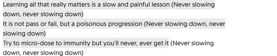 Learning all that really matters is a slow and painful lesson (Never slowing down, never slowing down)
It is not pass or fail, but a poisonous progression (Never slowing down, never slowing down)
Try to micro-dose to immunity but you'll never, ever get it (Never slowing down, never slowing down)