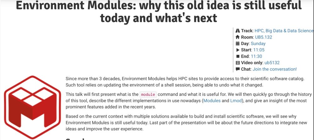 Environment Modules: why this old idea is still useful today and what's next

Since more than 3 decades, Environment Modules helps HPC sites to provide access to their scientific software catalog. Such tool relies on updating the environment of a shell session, being able to undo what it changed.
This talk will first present what is the module command and what it is useful for. We will then quickly go through the history of this tool, describe the different implementations in use nowadays (Modules and Lmod), and give an insight of the most prominent features added in the recent years.
Based on the current context with multiple solutions available to build and install scientific software, we will see why Environment Modules is still useful today. Last part of the presentation will be about the future directions to integrate new ideas and improve the user experience.