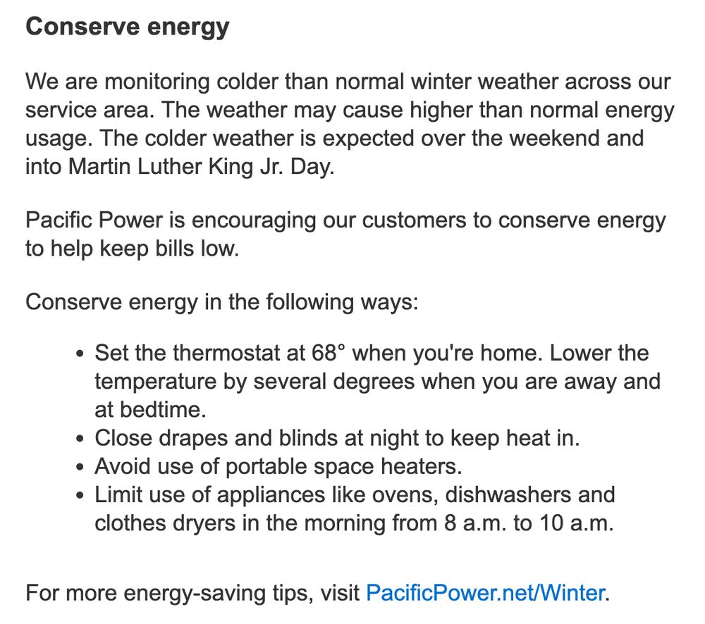 Screenshot of email:


Conserve energy
 
We are monitoring colder than normal winter weather across our service area. The weather may cause higher than normal energy usage. The colder weather is expected over the weekend and into Martin Luther King Jr. Day.
 
Pacific Power is encouraging our customers to conserve energy to help keep bills low.
 
Conserve energy in the following ways:
Set the thermostat at 68° when you're home. Lower the temperature by several degrees when you are away and at bedtime.
Close drapes and blinds at night to keep heat in.
Avoid use of portable space heaters.
Limit use of appliances like ovens, dishwashers and clothes dryers in the morning from 8 a.m. to 10 a.m.
 
For more energy-saving tips, visit PacificPower.net/Winter.
 
 
