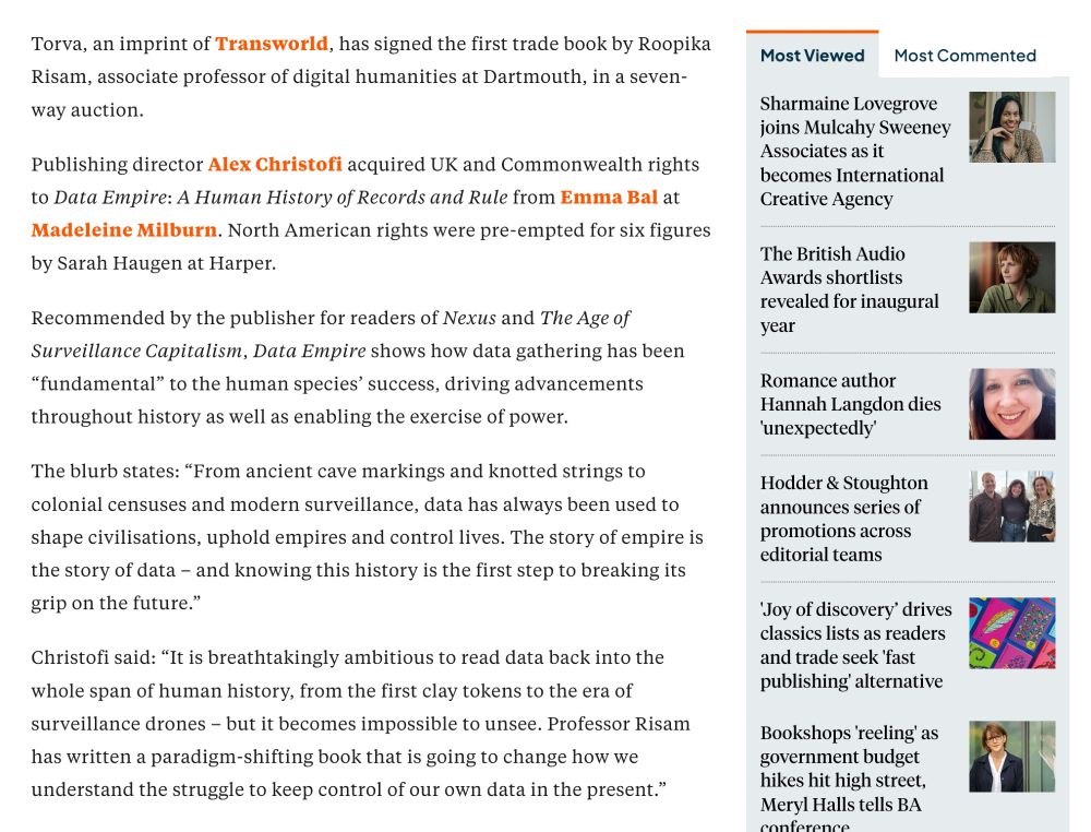 Torva, an imprint of Transworld, has signed the first trade book by Roopika
Risam, associate professor of digital humanities at Dartmouth, in a seven-
way auction.
Publishing director Alex Christofi acquired UK and Commonwealth rights
to Data Empire: A Human History of Records and Rule from Emma Bal at
Madeleine Milburn. North American rights were pre-empted for six figures
by Sarah Haugen at Harper.
Recommended by the publisher for readers of Nexus and The Age of
Surveillance Capitalism, Data Empire shows how data gathering has been
"fundamental" to the human species' success, driving advancements
throughout history as well as enabling the exercise of power.
The blurb states: "From ancient cave markings and knotted strings to
colonial censuses and modern surveillance, data has always been used to
shape civilisations, uphold empires and control lives. The story of empire is
the story of data - and knowing this history is the first step to breaking its
grip on the future."
Christofi said: "It is breathtakingly ambitious to read data back into the
whole span of human history, from the first clay tokens to the era of
surveillance drones - but it becomes impossible to unsee. Professor Risam
has written a paradigm-shifting book that is going to change how we
understand the struggle to keep control of our own data in the present."