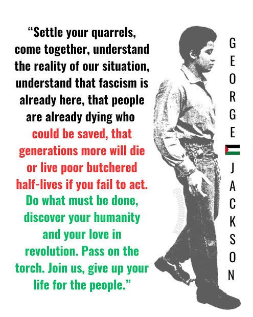 "Settle your quarrels, come together, understand the reality of our situation, understand that fascism is already here, that people are already dying who could be saved, that generations more will die or live poor butchered half-lives if you fail to act. Do what must be done, discover your humanity and your love in revolution. Pass on the torch. Join us, give up your life for the people."- George Jackson