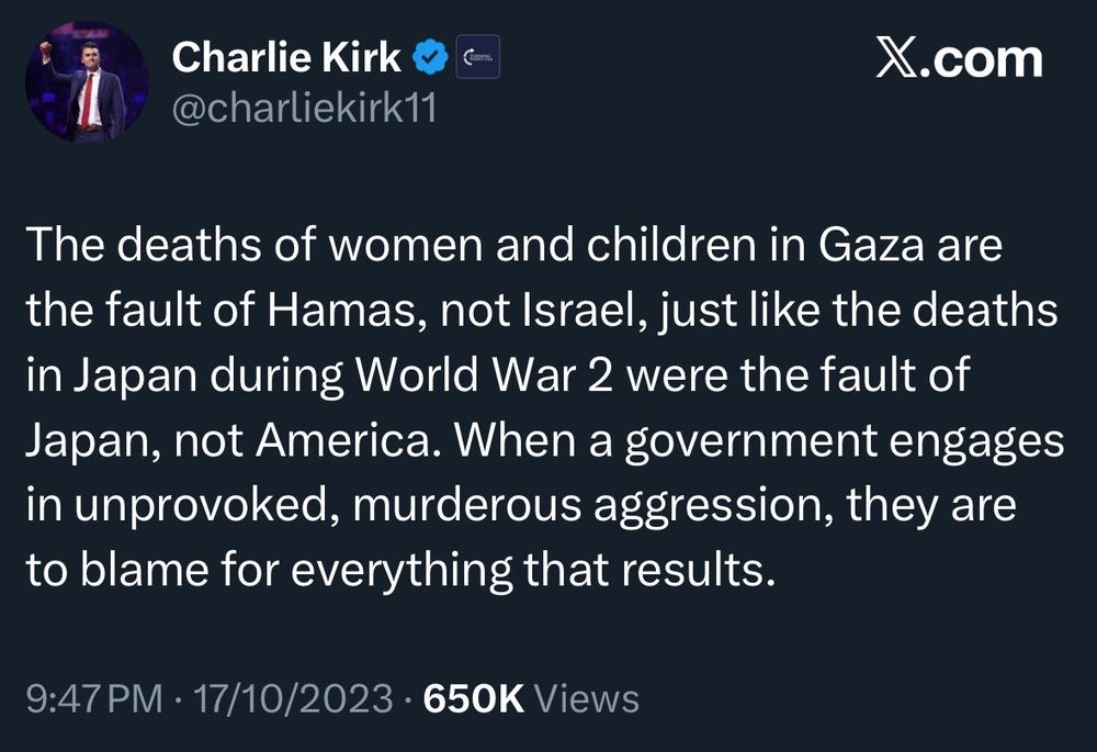 @charliekirk11

The deaths of women and children in Gaza are the fault of Hamas, not Israel, just like the deaths in Japan during World War 2 were the fault of Japan, not America. When a government engages in unprovoked, murderous aggression, they are to blame for everything that results.