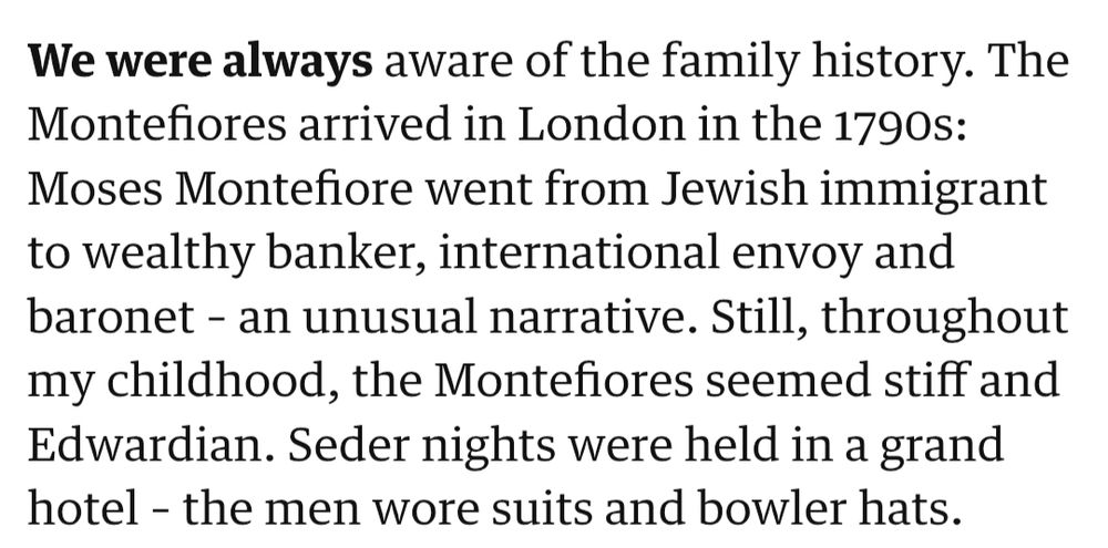 We were always aware of the family history. The Montefiores arrived in London in the 1790s: Moses Montefiore went from Jewish immigrant to wealthy banker, international envoy and baronet – an unusual narrative. Still, throughout my childhood, the Montefiores seemed stiff and Edwardian. Seder nights were held in a grand hotel – the men wore suits and bowler hats.