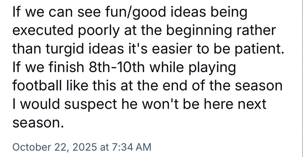 If we can see fun/good ideas being executed poorly at the beginning rather than turgid ideas it's easier to be patient.
If we finish 8th-10th while playing football like this at the end of the season I would suspect he won't be here next season.
October 22, 2025 at 7:34 AM
