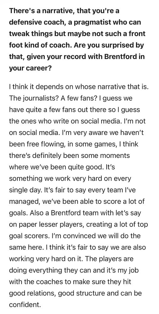 There's a narrative, that you're a defensive coach, a pragmatist who can tweak things but maybe not such a front foot kind of coach. Are you surprised by that, given your record with Brentford in your career?

I think it depends on whose narrative that is.
The journalists? A few fans? I guess we have quite a few fans out there so I guess the ones who write on social media. I'm not on social media. I'm very aware we haven't been free flowing, in some games, I think there's definitely been some moments where we've been quite good. It's something we work very hard on every single day. It's fair to say every team I've managed, we've been able to score a lot of goals. Also a Brentford team with let's say on paper lesser players, creating a lot of top goal scorers. I'm convinced we will do the same here. I think it's fair to say we are also working very hard on it. The players are doing everything they can and it's my job with the coaches to make sure they hit good relations, good structure and can be confident.