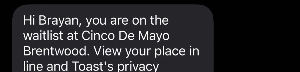 Hi Brayan, you are on the waitlist at Cinco De Mayo Brentwood. View your place in line and Toast's privacy