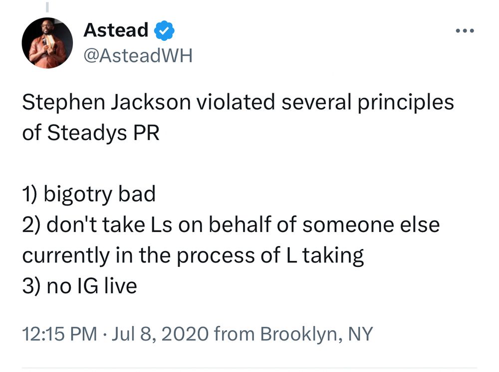 Astead
@AsteadWH
Stephen Jackson violated several principles of Steadys PR
1) bigotry bad
2) don't take Ls on behalf of someone else currently in the process of L taking
3) no IG live
12:15 PM • Jul 8, 2020 from Brooklyn, NY

