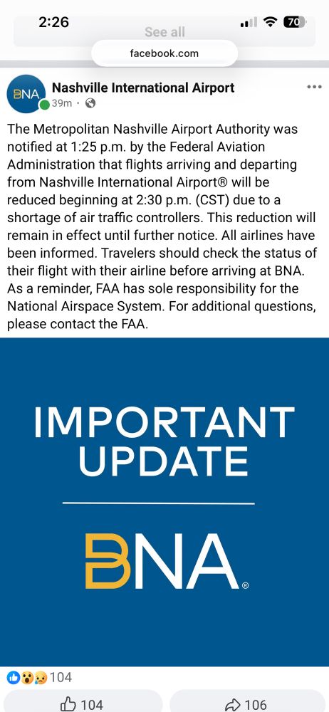 
BNA
Nashville International Airport
39m • 6
...
The Metropolitan Nashville Airport Authority was notified at 1:25 p.m. by the Federal Aviation Administration that flights arriving and departing from Nashville International Airport® will be reduced beginning at 2:30 p.m. (CST) due to a shortage of air traffic controllers. This reduction will remain in effect until further notice. All airlines have been informed. Travelers should check the status of their flight with their airline before arriving at BNA.
As a reminder, FAA has sole responsibility for the National Airspace System. For additional questions, please contact the FAA.