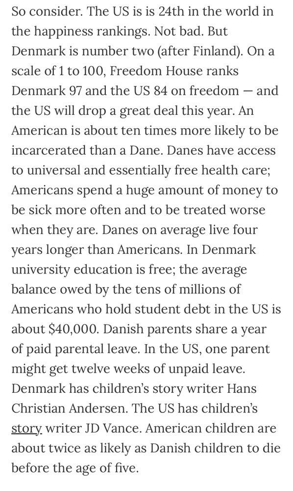 “So consider. The US is is 24th in the world in the happiness rankings. Not bad. But Denmark is number two (after Finland). On a scale of 1 to 100, Freedom House ranks Denmark 97 and the US 84 on freedom — and the US will drop a great deal this year. An American is about ten times more likely to be incarcerated than a Dane. Danes have access to universal and essentially free health care; Americans spend a huge amount of money to be sick more often and to be treated worse when they are. Danes on average live four years longer than Americans. In Denmark university education is free; the average balance owed by the tens of millions of Americans who hold student debt in the US is about $40,000. Danish parents share a year of paid parental leave. In the US, one parent might get twelve weeks of unpaid leave. Denmark has children’s story writer Hans Christian Andersen. The US has children’s story writer JD Vance. American children are about twice as likely as Danish children to die before the age of five.”