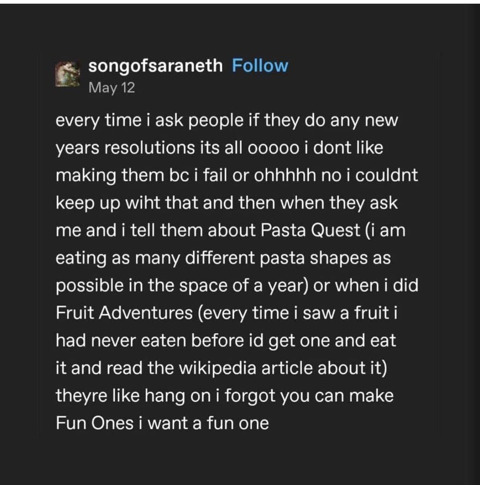 Tumblr post by SongOfSaraneth datedMay 12:

every time I ask people if they do any new years resolutions it's all ooooo, I don't like making them because I fail, or ohhhhh no I couldn't keep up with that, and then when they ask me and I tell them about Pasta Quest (I am eating as many different pasta shapes as possible in the space of a year) or when I did Fruit Adventures (every time I saw a fruit I had never eaten before, I'd get one and eat it and read the wikipedia article about it), they're like, hang on, I forgot you can make Fun Ones; I want a fun one.