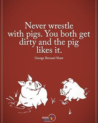 Never wrestle
with pigs. You both get dirty and the pig likes it.
George Bernard Shaw