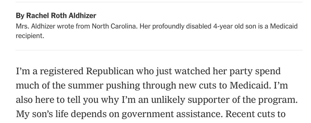 By Rachel Roth Aldhizer
 Mrs. Aldhizer wrote from North Carolina. Her profoundly disabled 4-year old son is a Medicaid
 recipient.
 I'm a registered Republican who just watched her party spend
 much of the summer pushing through new cuts to Medicaid. I'm
 also here to tell you why I'm an unlikely supporter of the program.
 My son's life depends on government assistance. Recent cuts to