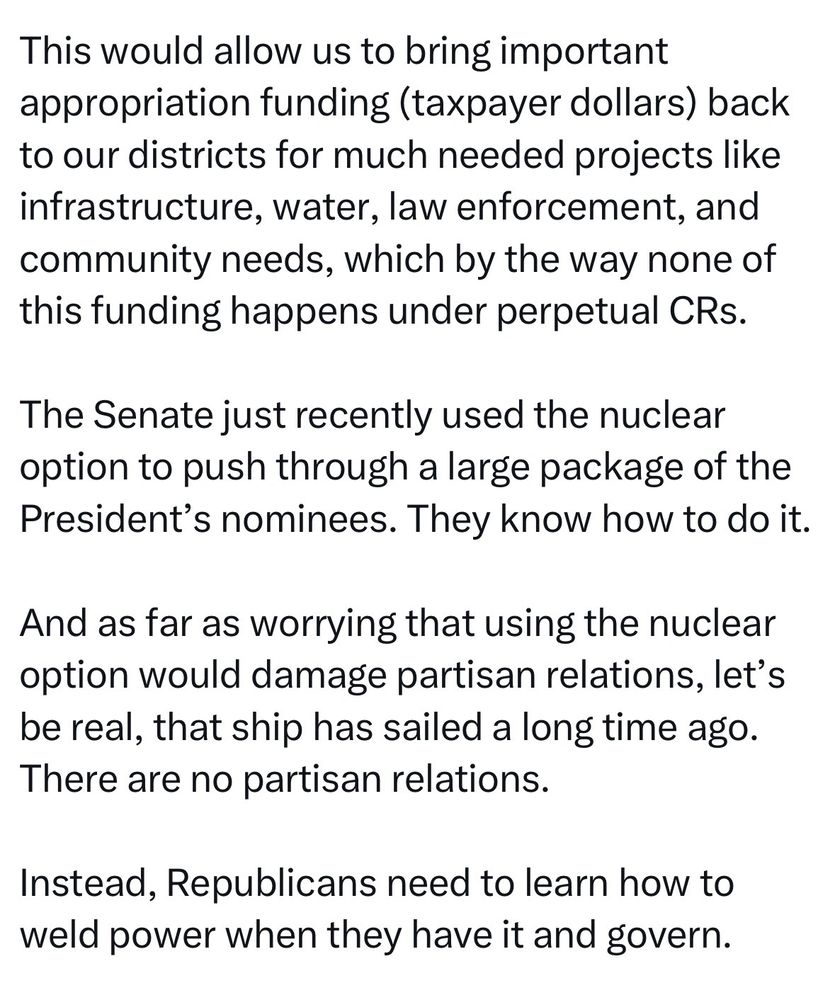 This would allow us to bring important appropriation funding (taxpayer dollars) back to our districts for much needed projects like infrastructure, water, law enforcement, and community needs, which by the way none of this funding happens under perpetual CRs.
The Senate just recently used the nuclear option to push through a large package of the President's nominees. They know how to do it.
And as far as worrying that using the nuclear option would damage partisan relations, let's be real, that ship has sailed a long time ago.
There are no partisan relations.
Instead, Republicans need to learn how to weld power when they have it and govern.