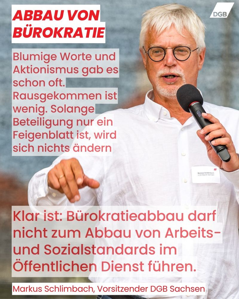 Auf der Kachel ist ein Foto von Markus Schlimbach, Vorsitzender DGB Sachsen, mit dem folgenden Zitat zu sehen: Blumige Worte und Aktionismus gab es schon oft. Rausgekommen ist wenig. Solange Beteiligung nur ein Feigenblatt ist, wird sich nichts ändern. Klar ist: Bürokratieabbau darf nicht zum Abbau von Arbeits- und Sozialstandards im Öffentlichen Dienst führen. 