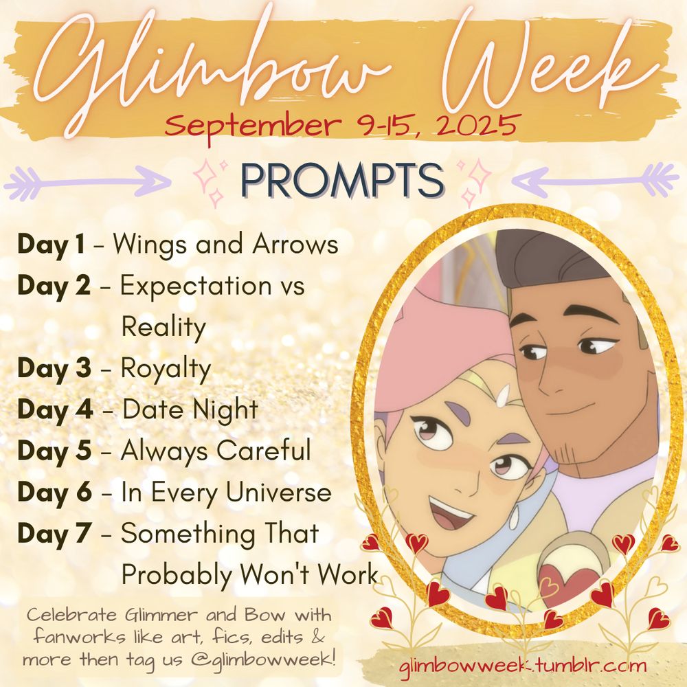 CAPTION

Prompts image for Glimbow Week 2025, running Sept 9th-15th, celebrating Glimmer and Bow from She-Ra and the Princesses of Power which lists the following prompts:

Day 1 - Wings and Arrows
Day 2 - Expectation vs Reality
Day 3 - Royalty
Day 4 - Date Night
Day 5 - Always Careful
Day 6 - In Every Universe
Day 7 - Something That Probably Won't Work

Celebrate Glimmer and Bow with fanworks like art, fics, edits & more then tag us @glimbowweek!
