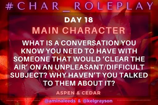 Daily Question Card for #Char_Roleplay
Vibrant red maple leaves on an orangey-red background. 

#Char_Roleplay - November 18, 2025

Main Characters - What is a conversation you know you need to have with someone that would ‘clear the air’ on an unpleasant/difficult subject? Why haven’t you talked to them about it?

Energies of Aspen & Cedar
