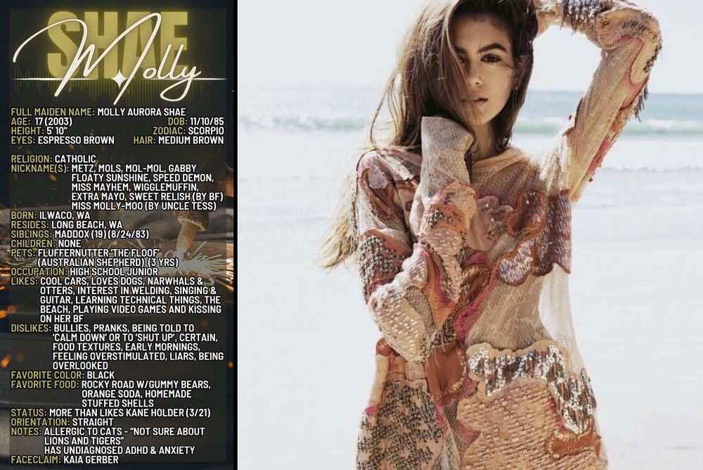 Biography Card for Molly Shae
Full Maiden Name: Molly Aurora Shae
Age: 17 (2003)
DOB: 11/10/85
Zodiac: Scorpio
Height: 5'10"
Eyes: Espresso Brown
Hair: Medium Brown
Religion: Catholic
Nickname(s): Metz, Mols, Mol-Mol Gabby.
	          Forest Queen, Speed Demon, Miss Mayhem, Extra Mayo, Wigglemuffin(by Kane)   
                      Molly-Moo (by Uncle Tess)
Born: Ilwaco, WA
Resides: Long Beach, WA
Siblings: Maddox (19) (8/24/83)
Children: None
Pets: Fluffernutter ‘The Floof’ (Australian Shepherd) (3 yrs)
Occupation: High School Junior
Hobbies/Interests: Running track, Cool cars, Loves dogs Learning technical things, Interest in welding, Singing & Guitar, The beach
Dislikes: Being bullied, Pranks, Being told to ‘Calm down’ or to ‘Shut up’ Eggplant and Avacado (“Eww, the textures!”) Early mornings, Feeling overstimulated, Being overlooked, Liars
Favorite color: Black
Favorite food: Unknown
Status: In a ‘Really comfy thing’ with Kane Holder
Orientation: Straight
Notes: Allergic to cats - “Not sure about lions and tigers”
           Has undiagnosed ADHD & Anxiety
Faceclaim: Kaia Gerber

