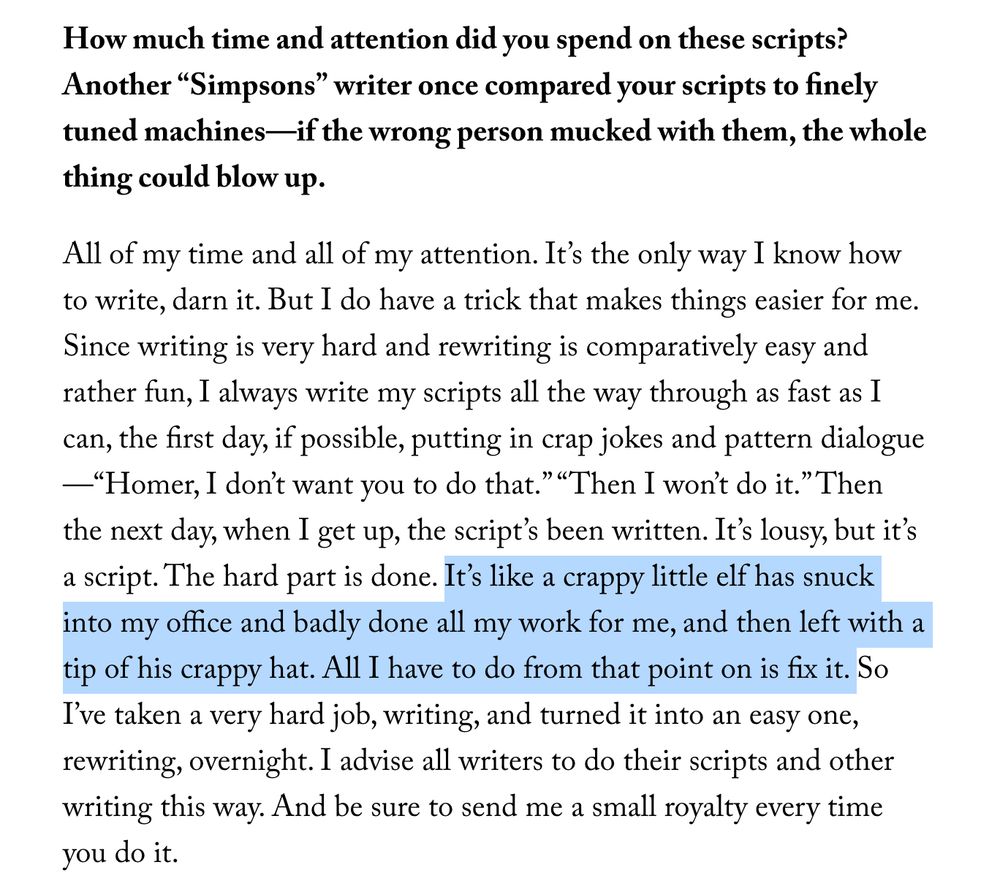 screengrab of a portion of new yorker interview with former simpson's writer john swartzwelder: 
Mike Sacks: How much time and attention did you spend on these scripts? Another “Simpsons” writer once compared your scripts to finely tuned machines—if the wrong person mucked with them, the whole thing could blow up.
Swartzwelder: All of my time and all of my attention. It’s the only way I know how to write, darn it. But I do have a trick that makes things easier for me. Since writing is very hard and rewriting is comparatively easy and rather fun, I always write my scripts all the way through as fast as I can, the first day, if possible, putting in crap jokes and pattern dialogue—“Homer, I don’t want you to do that.” “Then I won’t do it.” Then the next day, when I get up, the script’s been written. It’s lousy, but it’s a script. The hard part is done. It’s like a crappy little elf has snuck into my office and badly done all my work for me, and then left with a tip of his crappy hat. All I have to do from that point on is fix it. So I’ve taken a very hard job, writing, and turned it into an easy one, rewriting, overnight. I advise all writers to do their scripts and other writing this way. And be sure to send me a small royalty every time you do it.