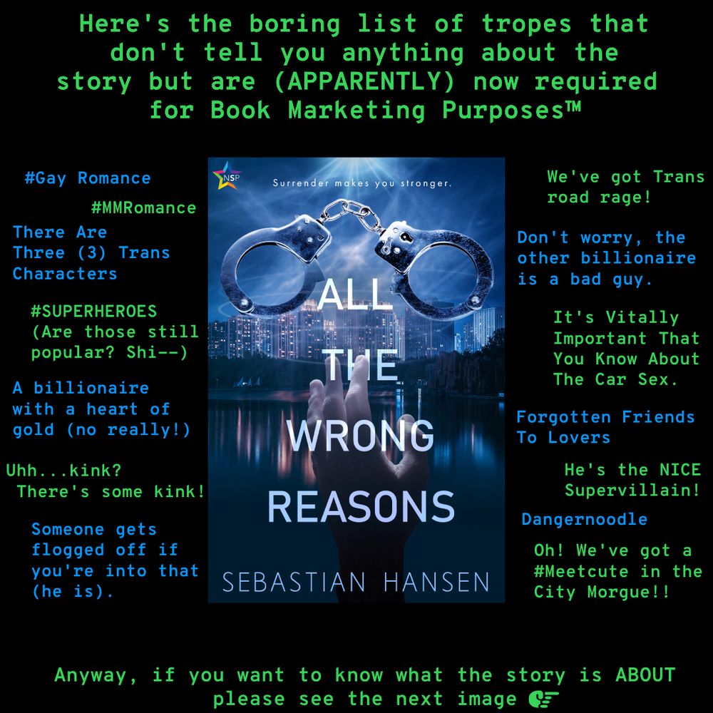 This is a black box with green/blue text surrounding an image of the book, "All the Wrong Reasons" by Sebastian Hansen (hi!). The cover depicts a hand telekinetically holding up a pair of handcuffs with the tagling "Surrender makes you stronger" at the top. The background is a seaside city skyline, intended to be Kinsley City, where the book takes place.

Now for the surrounding text (I hope you enjoy how little patience I have for this sort of thing):

At the top: "Here's the boring list of tropes that don't tell you anything about the story but are (APPARENTLY ((apparently is in all caps because emphasis)) now required for Book Marketing Purposes Trademark Symbol."

Tropes on the left from top to bottom:
#Gay Romance
#MMRomance
There are Three (3) Trans Characters
#SUPERHEROES (also all caps for emphasis) (Are those still popular? Shi--)
A billionaire with a heart of gold (no really!)
Uhh...kink? There's some kink!
Someone gets flogged off if you're into that (he is).

Tropes on the right from top to bottom:
We 've got Trans road rage!
Don't worry, the other billionaire is a bad guy
It's Vitally Important That You Know About The Car Sex.
Forgotten Friends to Lovers
He's the NICE (all caps) Supervillain!
Dangernoodle
Oh! We've got a #Meetcute in the City Morgue!!

And the text accross the bottom reads:

"Anyway, if you want to know what the story is ABOUT (all caps) please see the next image"

There is a small symbol of a hand pointing to the right.