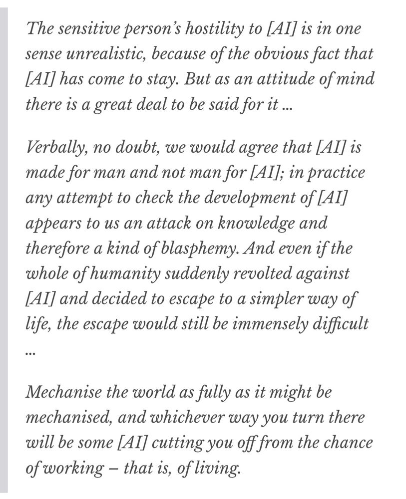 The sensitive person’s hostility to [AI] is in one sense unrealistic, because of the obvious fact that [AI] has come to stay. But as an attitude of mind there is a great deal to be said for it…

Verbally, no doubt, we would agree that [AI] is made for man and not man for [AI]; in practice any attempt to check the development of [AI] appears to us an attack on knowledge and therefore a kind of blasphemy. And even if the whole of humanity suddenly revolted against [AI] and decided to escape to a simpler way of life, the escape would still be immensely difficult…

Mechanise the world as fully as it might be mechanised, and whichever way you turn there will be some [AI] cutting you off from the chance of working – that is, of living.