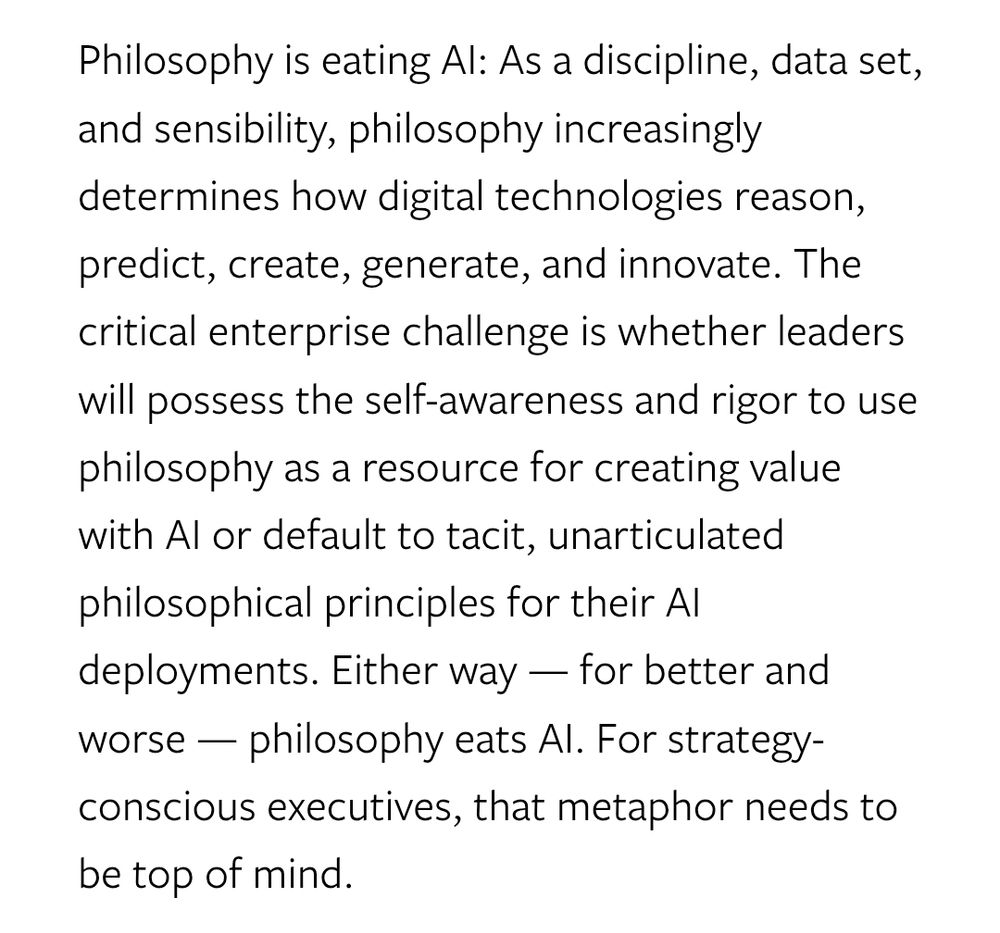 Philosophy is eating AI: As a discipline, data set, and sensibility, philosophy increasingly determines how digital technologies reason, predict, create, generate, and innovate. The critical enterprise challenge is whether leaders will possess the self-awareness and rigor to use philosophy as a resource for creating value with AI or default to tacit, unarticulated philosophical principles for their AI deployments. Either way — for better and worse — philosophy eats AI. For strategy-conscious executives, that metaphor needs to be top of mind.