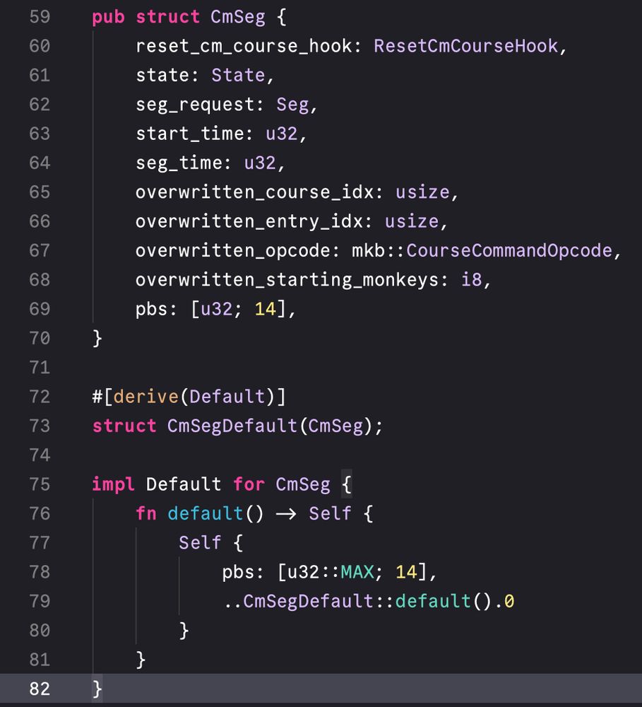 pub struct CmSeg {
    reset_cm_course_hook: ResetCmCourseHook,
    state: State,
    seg_request: Seg,
    start_time: u32,
    seg_time: u32,
    overwritten_course_idx: usize,
    overwritten_entry_idx: usize,
    overwritten_opcode: mkb::CourseCommandOpcode,
    overwritten_starting_monkeys: i8,
    pbs: [u32; 14],
}

#[derive(Default)]
struct CmSegDefault(CmSeg);

impl Default for CmSeg {
    fn default() -> Self {
        Self {
            pbs: [u32::MAX; 14],
            ..CmSegDefault::default().0
        }
    }
}
