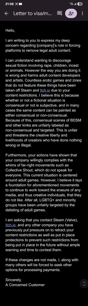 Hello,

I am writing to you to express my deep concern regarding [company]’s role in forcing platforms to remove legal adult content.

I can understand wanting to discourage sexual fiction involving rape, children, incest or animals. However the way you are doing it is wrong and harms adult content developers and artists. Countless erotic games and zines that do not feature these things have been taken off Steam and Itch.io due to your content restrictions. I believe this is because whether or not a fictional situation is consensual or not is subjective, and in many cases the same content can be painted as either consensual or non-consensual. Because of this, consensual scenes of BDSM and other kinks are unfairly labeled as non-consensual and targeted. This is unfair and threatens the creative liberty and livelihoods of creators who have done nothing wrong or illegal.

Furthermore, your actions have shown that your company willingly complies with the whims of far-right movements such as Collective Shout, which do not speak for everyone. This current situation is centered around adult games. However, I believe it lays a foundation for aforementioned movements to continue to work toward the erasure of any media, and thus creative individuals, that they do not like. After all, LGBTQ+ and minority groups have been unfairly targeted by the delisting of adult games.

I am asking that you contact Steam (Valve), Itch.io, and any other company you have previously put pressure on to retract your content restrictions as well as put in place protections to prevent such restrictions from being put in place in the future without ample warning and time to contest them.

If these changes are not made, I, along with many others will be forced to seek other options for processing payments.

Sincerely,
A Concerned Customer
