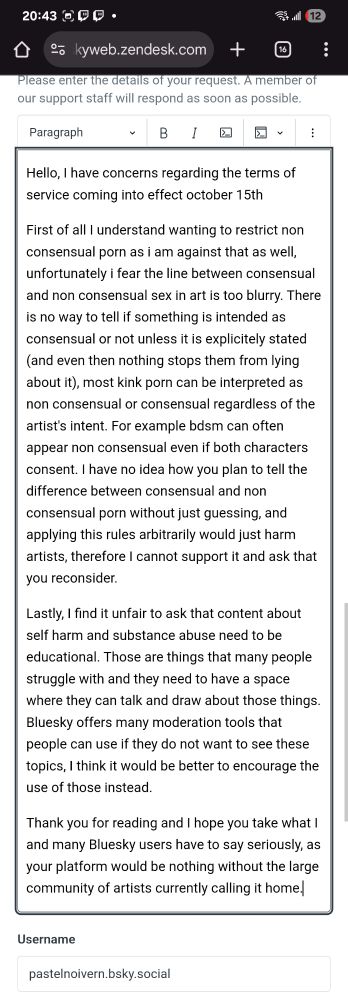Hello, I have concerns regarding the terms of service coming into effect october 15th

First of all I understand wanting to restrict non consensual porn as i am against that as well, unfortunately i fear the line between consensual and non consensual sex in art is too blurry. There is no way to tell if something is intended as consensual or not unless it is explicitely stated (and even then nothing stops them from lying about it), most kink porn can be interpreted as non consensual or consensual regardless of the artist's intent. For example bdsm can often appear non consensual even if both characters consent. I have no idea how you plan to tell the difference between consensual and non consensual porn without just guessing, and applying this rules arbitrarily would just harm artists, therefore I cannot support it and ask that you reconsider.

Lastly, I find it unfair to ask that content about self harm and substance abuse need to be educational. Those are things that many people struggle with and they need to have a space where they can talk and draw about those things. Bluesky offers many moderation tools that people can use if they do not want to see these topics, I think it would be better to encourage the use of those instead. 

Thank you for reading and I hope you take what I and many Bluesky users have to say seriously, as your platform would be nothing without the large community of artists currently calling it home.